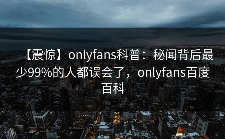【震惊】onlyfans科普：秘闻背后最少99%的人都误会了，onlyfans百度百科