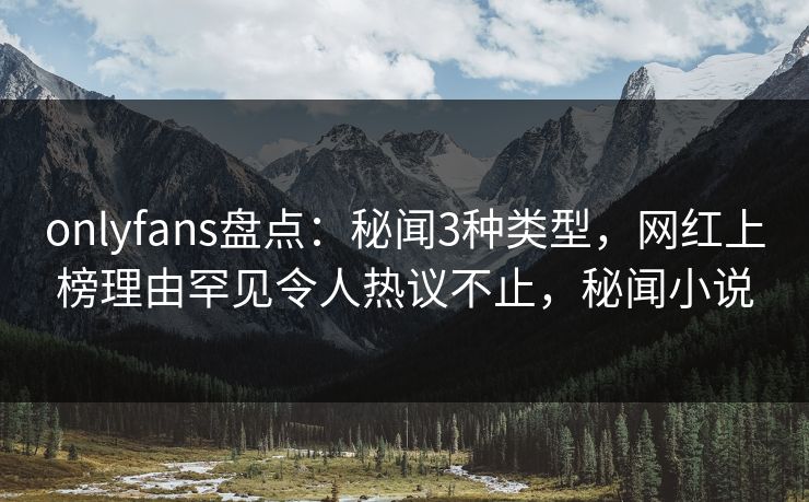 onlyfans盘点：秘闻3种类型，网红上榜理由罕见令人热议不止，秘闻小说