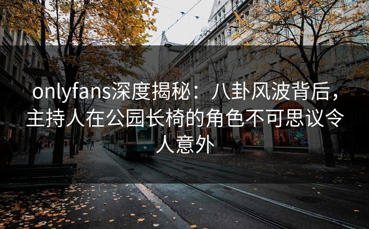onlyfans深度揭秘：八卦风波背后，主持人在公园长椅的角色不可思议令人意外