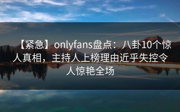 【紧急】onlyfans盘点:八卦10个惊人真相,主持人上榜理由近乎失控令人惊艳全场 【紧急】onlyfans盘点:八卦10个惊人真相,主持人上榜理由近乎失控令人惊艳全场