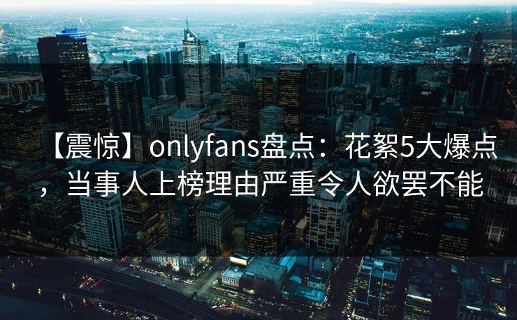 【震惊】onlyfans盘点：花絮5大爆点，当事人上榜理由严重令人欲罢不能