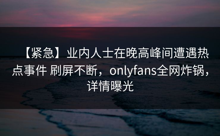 【紧急】业内人士在晚高峰间遭遇热点事件 刷屏不断,onlyfans全网炸锅,详情曝光 【紧急】业内人士在晚高峰间遭遇热点事件 刷屏不断,onlyfans全网炸锅,详情曝光