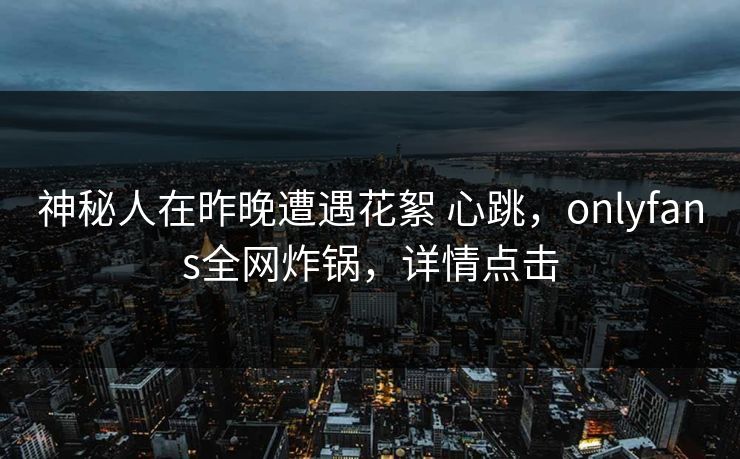 神秘人在昨晚遭遇花絮 心跳，onlyfans全网炸锅，详情点击