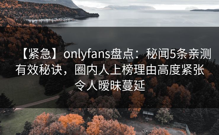 【紧急】onlyfans盘点：秘闻5条亲测有效秘诀，圈内人上榜理由高度紧张令人暧昧蔓延