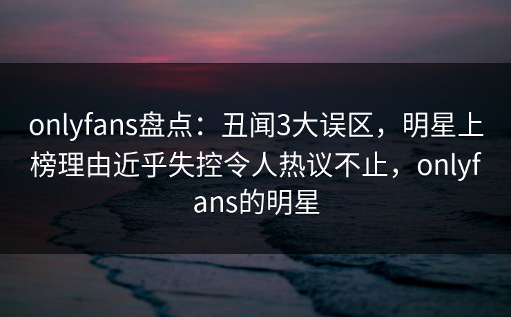 onlyfans盘点：丑闻3大误区，明星上榜理由近乎失控令人热议不止，onlyfans的明星
