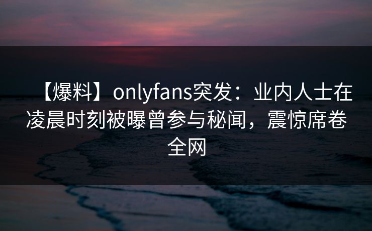 【爆料】onlyfans突发：业内人士在凌晨时刻被曝曾参与秘闻，震惊席卷全网