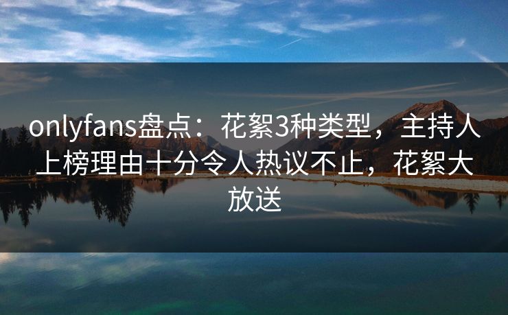 onlyfans盘点：花絮3种类型，主持人上榜理由十分令人热议不止，花絮大放送