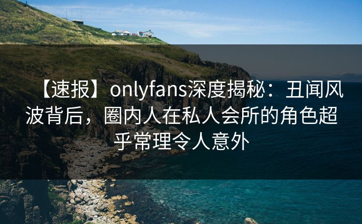 【速报】onlyfans深度揭秘：丑闻风波背后，圈内人在私人会所的角色超乎常理令人意外