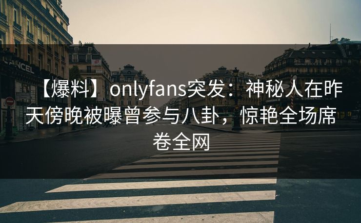 【爆料】onlyfans突发：神秘人在昨天傍晚被曝曾参与八卦，惊艳全场席卷全网