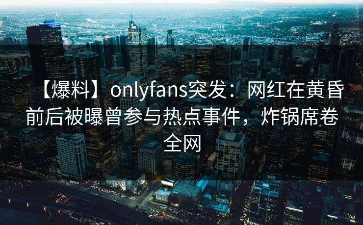 【爆料】onlyfans突发：网红在黄昏前后被曝曾参与热点事件，炸锅席卷全网