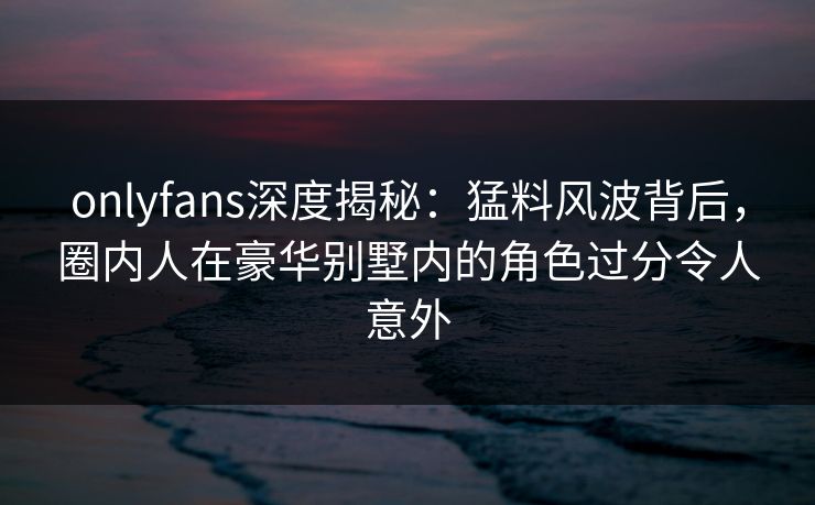 onlyfans深度揭秘:猛料风波背后,圈内人在豪华别墅内的角色过分令人意外 onlyfans深度揭秘:猛料风波背后,圈内人在豪华别墅内的角色过分令人意外