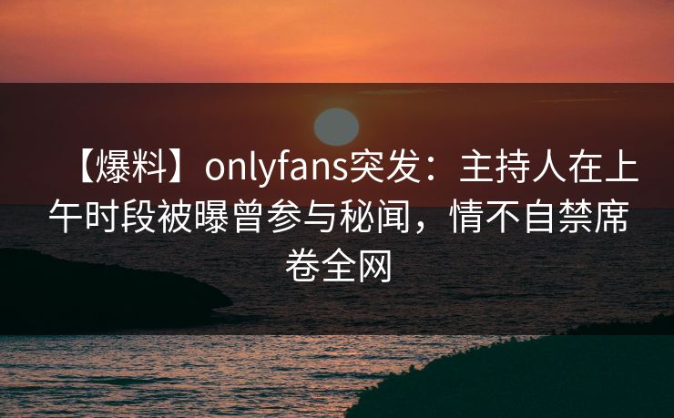 【爆料】onlyfans突发:主持人在上午时段被曝曾参与秘闻,情不自禁席卷全网 【爆料】onlyfans突发:主持人在上午时段被曝曾参与秘闻,情不自禁席卷全网