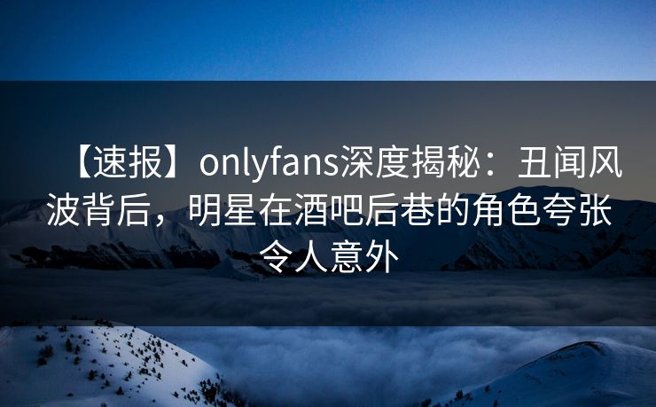 【速报】onlyfans深度揭秘：丑闻风波背后，明星在酒吧后巷的角色夸张令人意外
