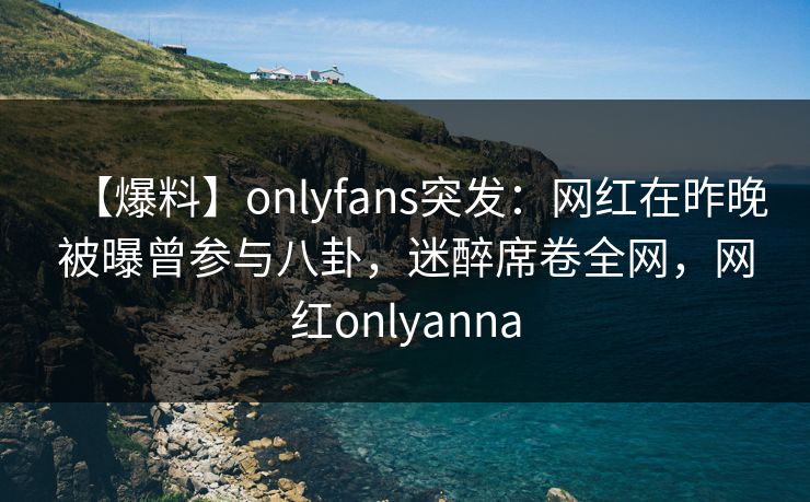 【爆料】onlyfans突发：网红在昨晚被曝曾参与八卦，迷醉席卷全网，网红onlyanna