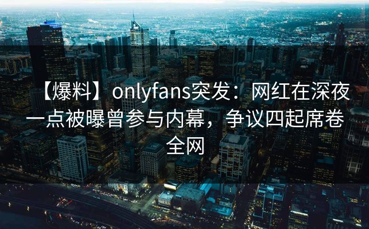 【爆料】onlyfans突发：网红在深夜一点被曝曾参与内幕，争议四起席卷全网