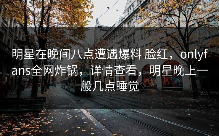明星在晚间八点遭遇爆料 脸红，onlyfans全网炸锅，详情查看，明星晚上一般几点睡觉
