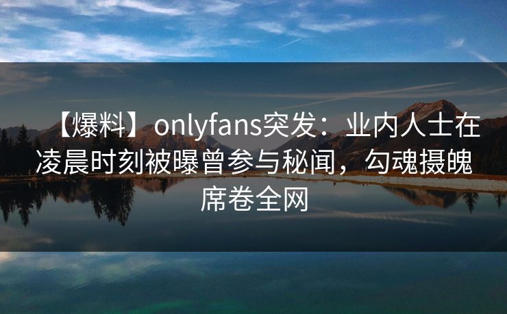 【爆料】onlyfans突发：业内人士在凌晨时刻被曝曾参与秘闻，勾魂摄魄席卷全网