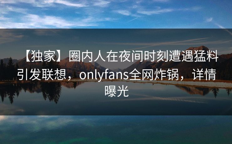 【独家】圈内人在夜间时刻遭遇猛料 引发联想，onlyfans全网炸锅，详情曝光