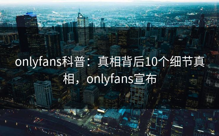 onlyfans科普:真相背后10个细节真相,onlyfans宣布 onlyfans科普:真相背后10个细节真相,onlyfans宣布