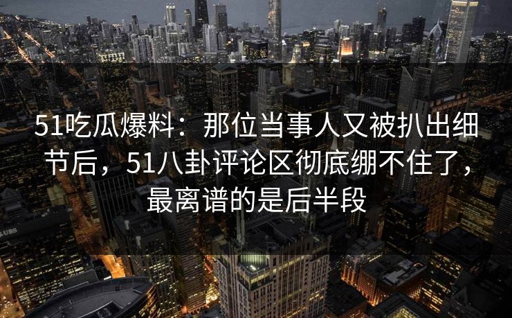 51吃瓜爆料：那位当事人又被扒出细节后，51八卦评论区彻底绷不住了，最离谱的是后半段
