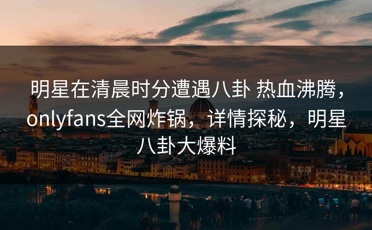 明星在清晨时分遭遇八卦 热血沸腾,onlyfans全网炸锅,详情探秘,明星八卦大爆料 明星在清晨时分遭遇八卦 热血沸腾,onlyfans全网炸锅,详情探秘,明星八卦大爆料