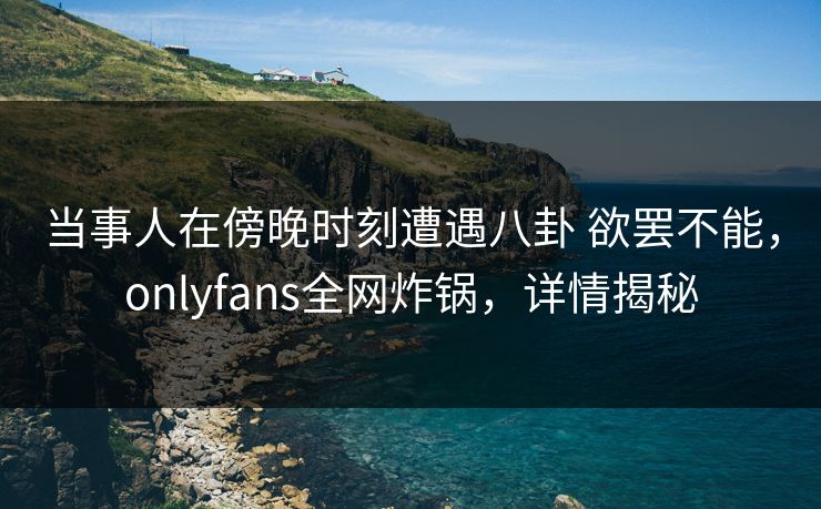 当事人在傍晚时刻遭遇八卦 欲罢不能,onlyfans全网炸锅,详情揭秘 当事人在傍晚时刻遭遇八卦 欲罢不能,onlyfans全网炸锅,详情揭秘