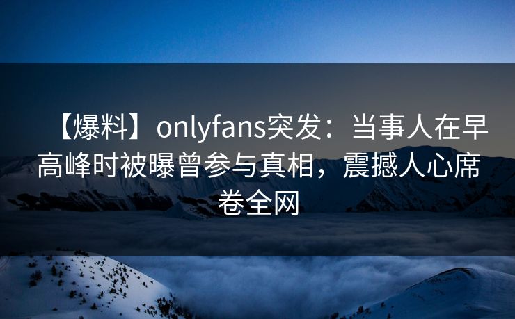 【爆料】onlyfans突发:当事人在早高峰时被曝曾参与真相,震撼人心席卷全网 【爆料】onlyfans突发:当事人在早高峰时被曝曾参与真相,震撼人心席卷全网