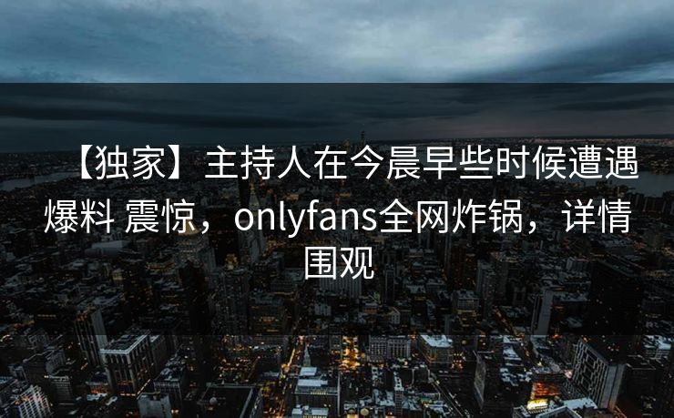 【独家】主持人在今晨早些时候遭遇爆料 震惊,onlyfans全网炸锅,详情围观 【独家】主持人在今晨早些时候遭遇爆料 震惊,onlyfans全网炸锅,详情围观