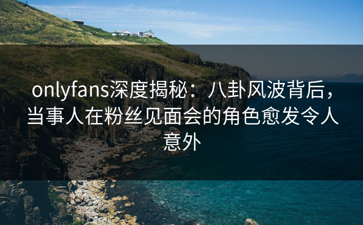 onlyfans深度揭秘:八卦风波背后,当事人在粉丝见面会的角色愈发令人意外 onlyfans深度揭秘:八卦风波背后,当事人在粉丝见面会的角色愈发令人意外