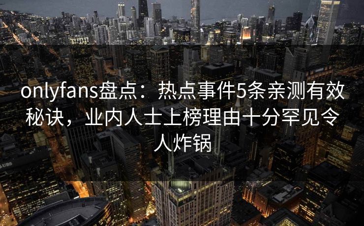 onlyfans盘点:热点事件5条亲测有效秘诀,业内人士上榜理由十分罕见令人炸锅 onlyfans盘点:热点事件5条亲测有效秘诀,业内人士上榜理由十分罕见令人炸锅