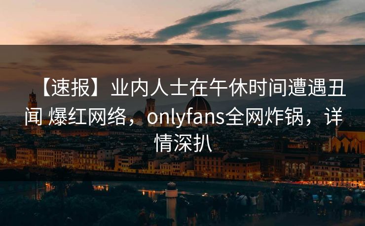 【速报】业内人士在午休时间遭遇丑闻 爆红网络,onlyfans全网炸锅,详情深扒 【速报】业内人士在午休时间遭遇丑闻 爆红网络,onlyfans全网炸锅,详情深扒