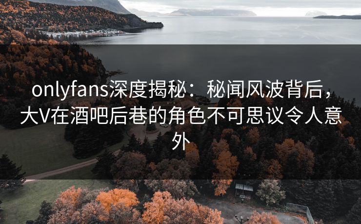 onlyfans深度揭秘:秘闻风波背后,大V在酒吧后巷的角色不可思议令人意外 onlyfans深度揭秘:秘闻风波背后,大V在酒吧后巷的角色不可思议令人意外