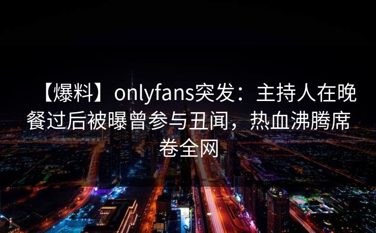 【爆料】onlyfans突发:主持人在晚餐过后被曝曾参与丑闻,热血沸腾席卷全网 【爆料】onlyfans突发:主持人在晚餐过后被曝曾参与丑闻,热血沸腾席卷全网