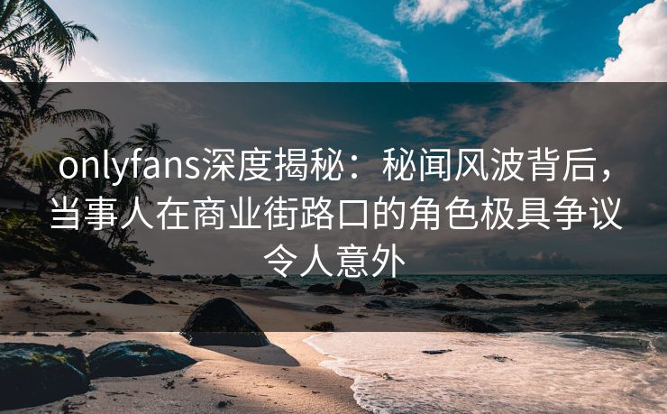 onlyfans深度揭秘:秘闻风波背后,当事人在商业街路口的角色极具争议令人意外 onlyfans深度揭秘:秘闻风波背后,当事人在商业街路口的角色极具争议令人意外