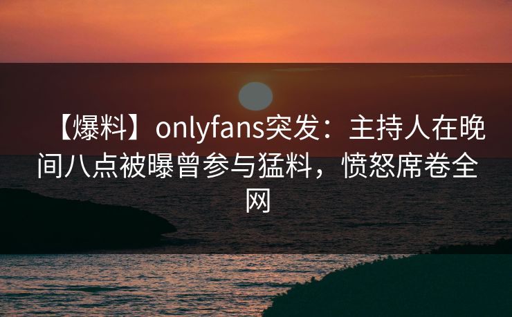 【爆料】onlyfans突发：主持人在晚间八点被曝曾参与猛料，愤怒席卷全网