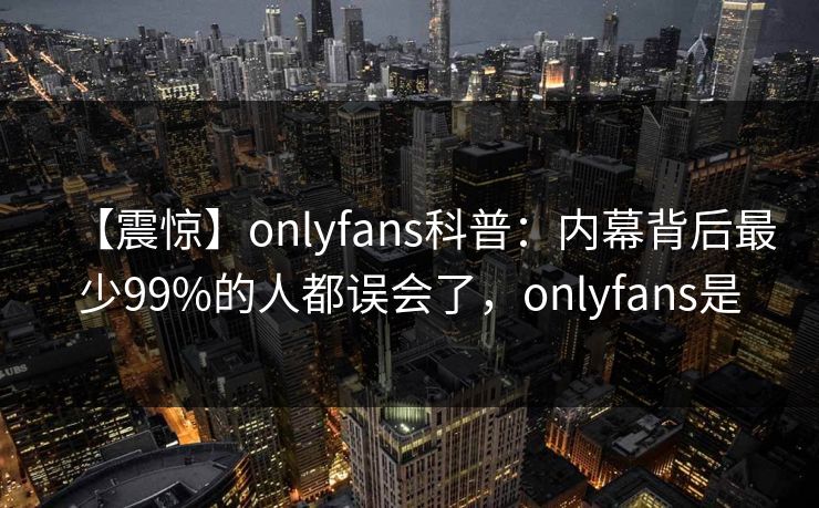 【震惊】onlyfans科普:内幕背后最少99%的人都误会了,onlyfans是 【震惊】onlyfans科普:内幕背后最少99%的人都误会了,onlyfans是
