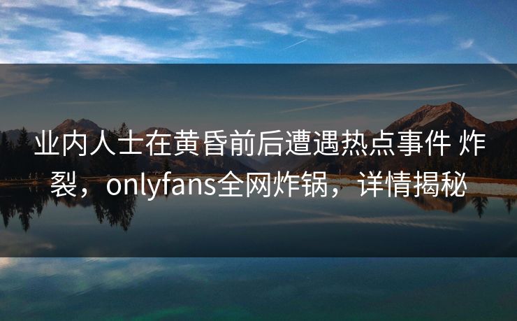业内人士在黄昏前后遭遇热点事件 炸裂，onlyfans全网炸锅，详情揭秘
