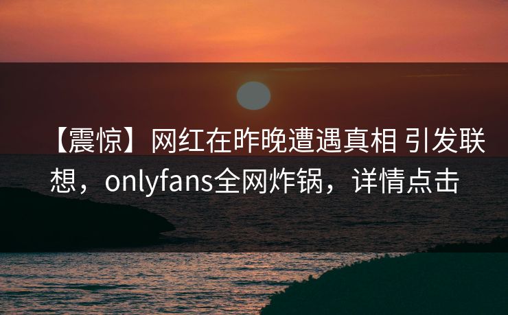 【震惊】网红在昨晚遭遇真相 引发联想，onlyfans全网炸锅，详情点击