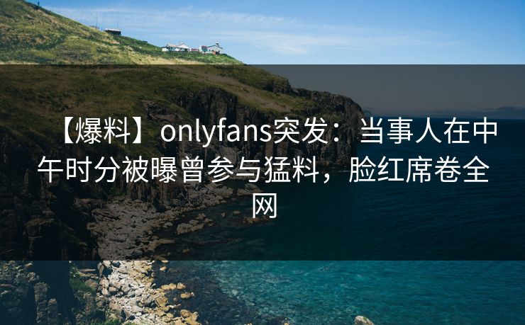 【爆料】onlyfans突发：当事人在中午时分被曝曾参与猛料，脸红席卷全网