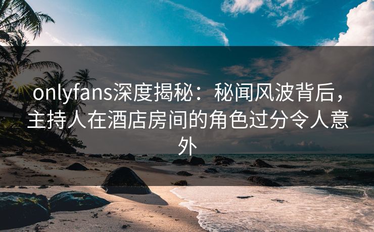 onlyfans深度揭秘：秘闻风波背后，主持人在酒店房间的角色过分令人意外