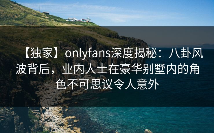 【独家】onlyfans深度揭秘：八卦风波背后，业内人士在豪华别墅内的角色不可思议令人意外