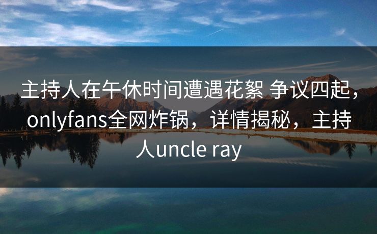 主持人在午休时间遭遇花絮 争议四起，onlyfans全网炸锅，详情揭秘，主持人uncle ray