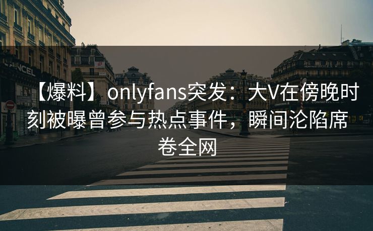 【爆料】onlyfans突发：大V在傍晚时刻被曝曾参与热点事件，瞬间沦陷席卷全网