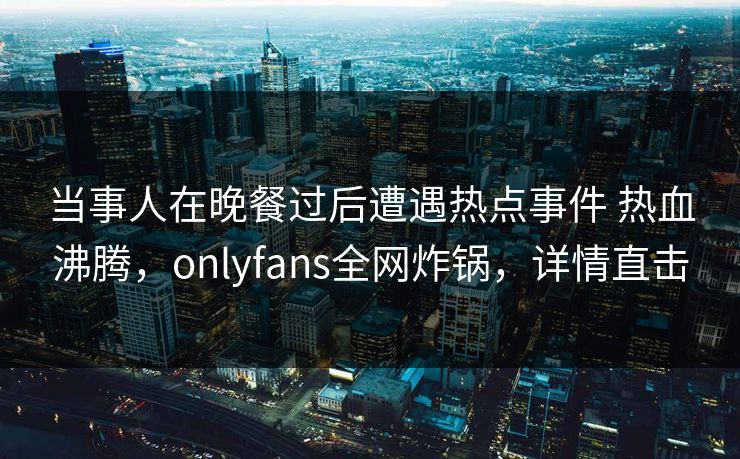 当事人在晚餐过后遭遇热点事件 热血沸腾，onlyfans全网炸锅，详情直击