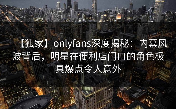 【独家】onlyfans深度揭秘：内幕风波背后，明星在便利店门口的角色极具爆点令人意外