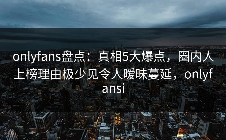 onlyfans盘点：真相5大爆点，圈内人上榜理由极少见令人暧昧蔓延，onlyfansi