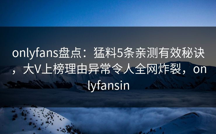 onlyfans盘点：猛料5条亲测有效秘诀，大V上榜理由异常令人全网炸裂，onlyfansin
