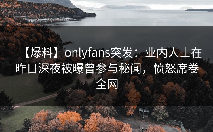 【爆料】onlyfans突发：业内人士在昨日深夜被曝曾参与秘闻，愤怒席卷全网