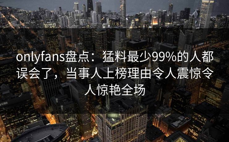 onlyfans盘点：猛料最少99%的人都误会了，当事人上榜理由令人震惊令人惊艳全场