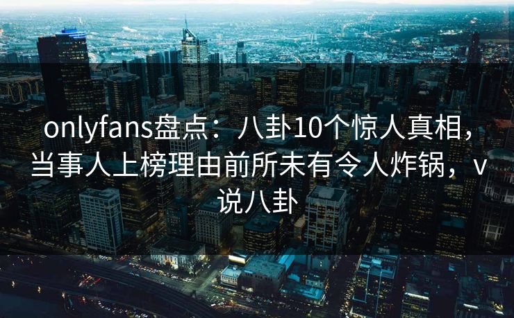 onlyfans盘点：八卦10个惊人真相，当事人上榜理由前所未有令人炸锅，v说八卦